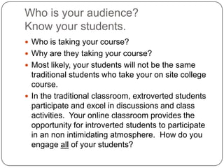 Who is your audience?Know your students.Who is taking your course?  Why are they taking your course?Most likely, your students will not be the same traditional students who take your on site college course.In the traditional classroom, extroverted students participate and excel in discussions and class activities.  Your online classroom provides the opportunity for introverted students to participate in an non intimidating atmosphere.  How do you engage all of your students?