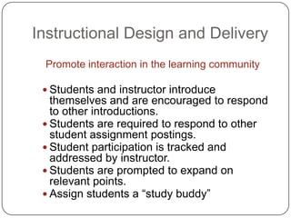 Instructional Design and DeliveryPromote interaction in the learning communityStudents and instructor introduce themselves and are encouraged to respond to other introductions.Students are required to respond to other student assignment postings.Student participation is tracked and addressed by instructor.Students are prompted to expand on relevant points.Assign students a “study buddy”