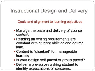 Instructional Design and DeliveryGoals and alignment to learning objectivesManage the pace and delivery of course content.Reading an writing requirements are constant with student abilities and course load.Content is “chunked” for manageable learningIs your design self paced or group paced?Deliver a pre-survey asking student to identify expectations or concerns.