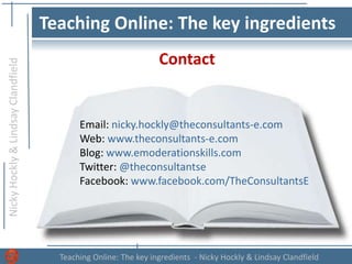 NickyHockly&LindsayClandfield
Teaching Online: The key ingredients - Nicky Hockly & Lindsay Clandfield
Teaching Online: The key ingredients
Contact
Email: nicky.hockly@theconsultants-e.com
Web: www.theconsultants-e.com
Blog: www.emoderationskills.com
Twitter: @theconsultantse
Facebook: www.facebook.com/TheConsultantsE
 