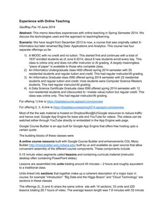 Experience with Online Teaching
Geoffrey Fox 10 June 2014
Abstract: This memo describes experiences with online teaching in Spring Semester 2014. We
discuss the technologies used and the approach to teaching/learning.
Scenario: We have taught from December 2013 to now, a course that was originally called X-
Informatics but later renamed Big Data: Applications and Analytics. This course has four
separate offerings so far
1) A MOOC with no credit and no tuition. This started first and continues with a total of
1637 enrolled students as of June 9 2014; about 6 new students enroll every day. This
class is online only and does not offer instructor or AI grading. A largely meaningless
“piece of paper” is available to those who complete class.
2) An Informatics Undergraduate class I400 offered spring 2014 semester with 55
residential students and regular tuition and credit. This had regular instructor/AI grading.
3) An Informatics Graduate class I590 offered spring 2014 semester with 22 residential
students and regular tuition and credit; most students were Computer Science Masters
students. This had regular instructor/AI grading.
4) A Data Science Certificate Graduate class I590 offered spring 2014 semester with 12
non-residential students and (discounted to ~instate value) tuition but regular credit. This
class was online only. This had regular instructor/AI grading.
For offering 1) link is https://bigdatacourse.appspot.com/preview
For offering 2, 3, 4) link is https://bigdatacoursespring2014.appspot.com/preview
Most of the the web material is hosted on Dropbox/Box@IU/Google resources to reduce traffic
and hence cost; Google App Engine for base site and YouTube for videos. The videos can be
watched either through YouTube directly or embedded in the App Engine web page.
Google Course Builder is an app built for Google App Engine that offers free hosting upto a
certain quota
The building blocks of these classes were
A online course resource built with Google Course Builder and enhancements CGL Mooc
Builder http://moocbuilder.soic.indiana.edu/ built by us and available as open source that allow
convenient assembly of the different course components. These components include
5-15 minute video segments called lessons and containing curricula material (instructor
desktop often containing PowerPoint slides).
Lessons are assembled into units totaling around 45 minutes – 2 hours and roughly equivalent
to a traditional class.
Units linked into sections that together make up a coherent description of a major topic in
course; for example “introduction” “Big Data and the Higgs Boson” and “Cloud Technology” are
sections in these classes
The offerings 2), 3) and 4) share the same online site with 14 sections; 33 units and 220
lessons totaling 28.7 hours of video. The average lesson length was 7.8 minutes with 52 minute
 