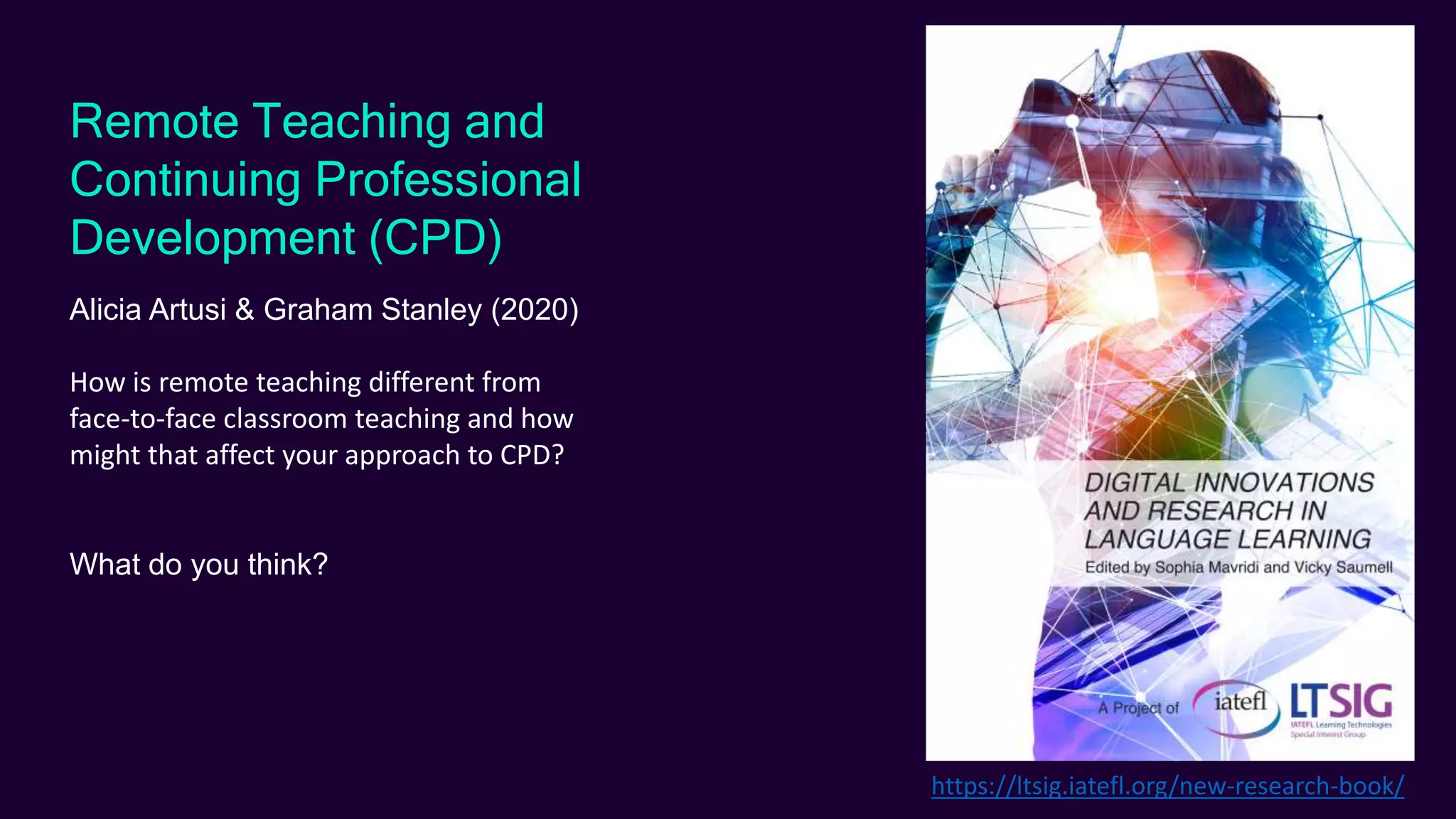 Remote Teaching and
Continuing Professional
Development (CPD)
Alicia Artusi & Graham Stanley (2020)
How is remote teaching different from
face-to-face classroom teaching and how
might that affect your approach to CPD?
What do you think?
https://ltsig.iatefl.org/new-research-book/
 
