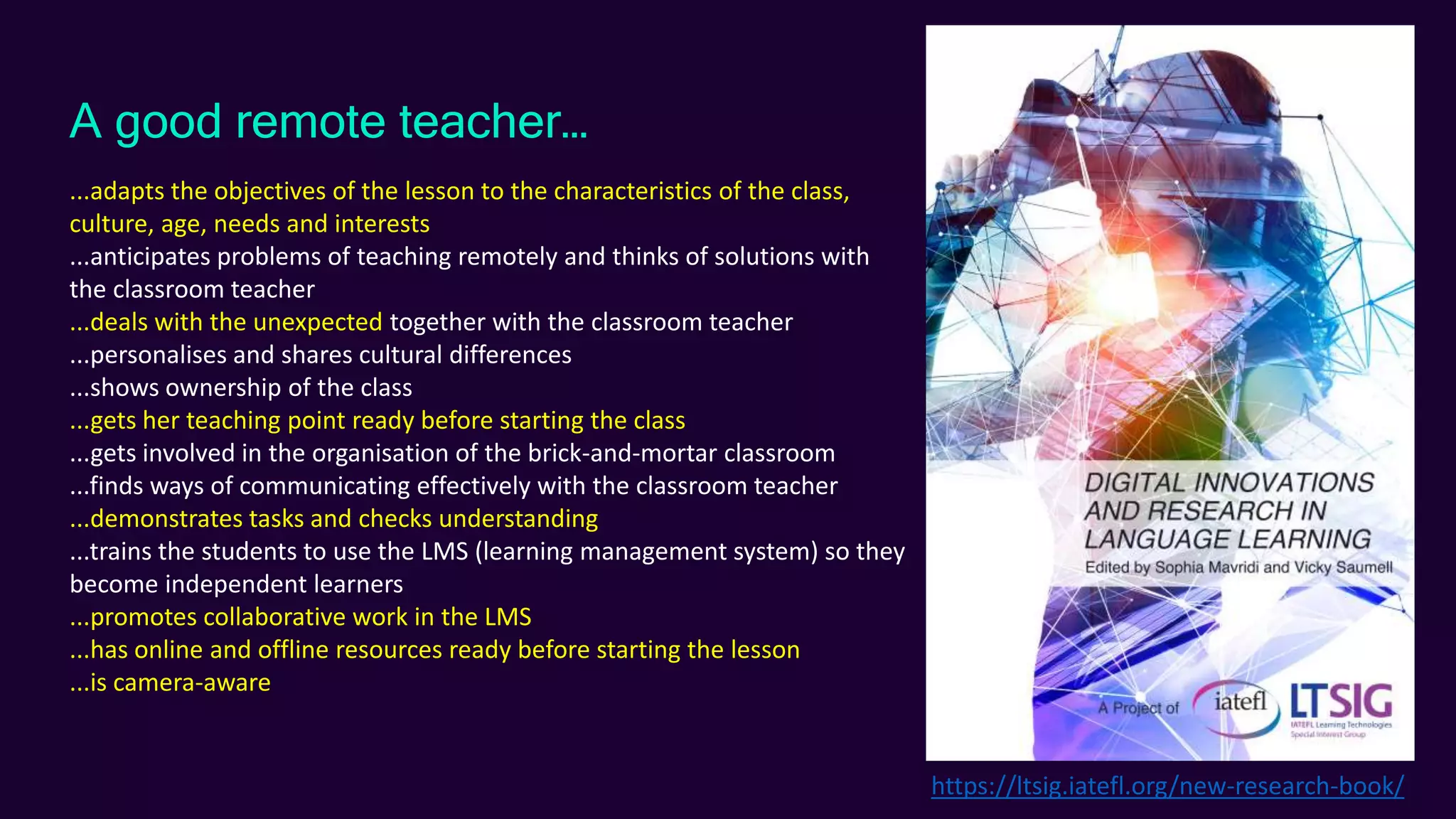 A good remote teacher…
...adapts the objectives of the lesson to the characteristics of the class,
culture, age, needs and interests
...anticipates problems of teaching remotely and thinks of solutions with
the classroom teacher
...deals with the unexpected together with the classroom teacher
...personalises and shares cultural differences
...shows ownership of the class
...gets her teaching point ready before starting the class
...gets involved in the organisation of the brick-and-mortar classroom
...finds ways of communicating effectively with the classroom teacher
...demonstrates tasks and checks understanding
...trains the students to use the LMS (learning management system) so they
become independent learners
...promotes collaborative work in the LMS
...has online and offline resources ready before starting the lesson
...is camera-aware
https://ltsig.iatefl.org/new-research-book/
 