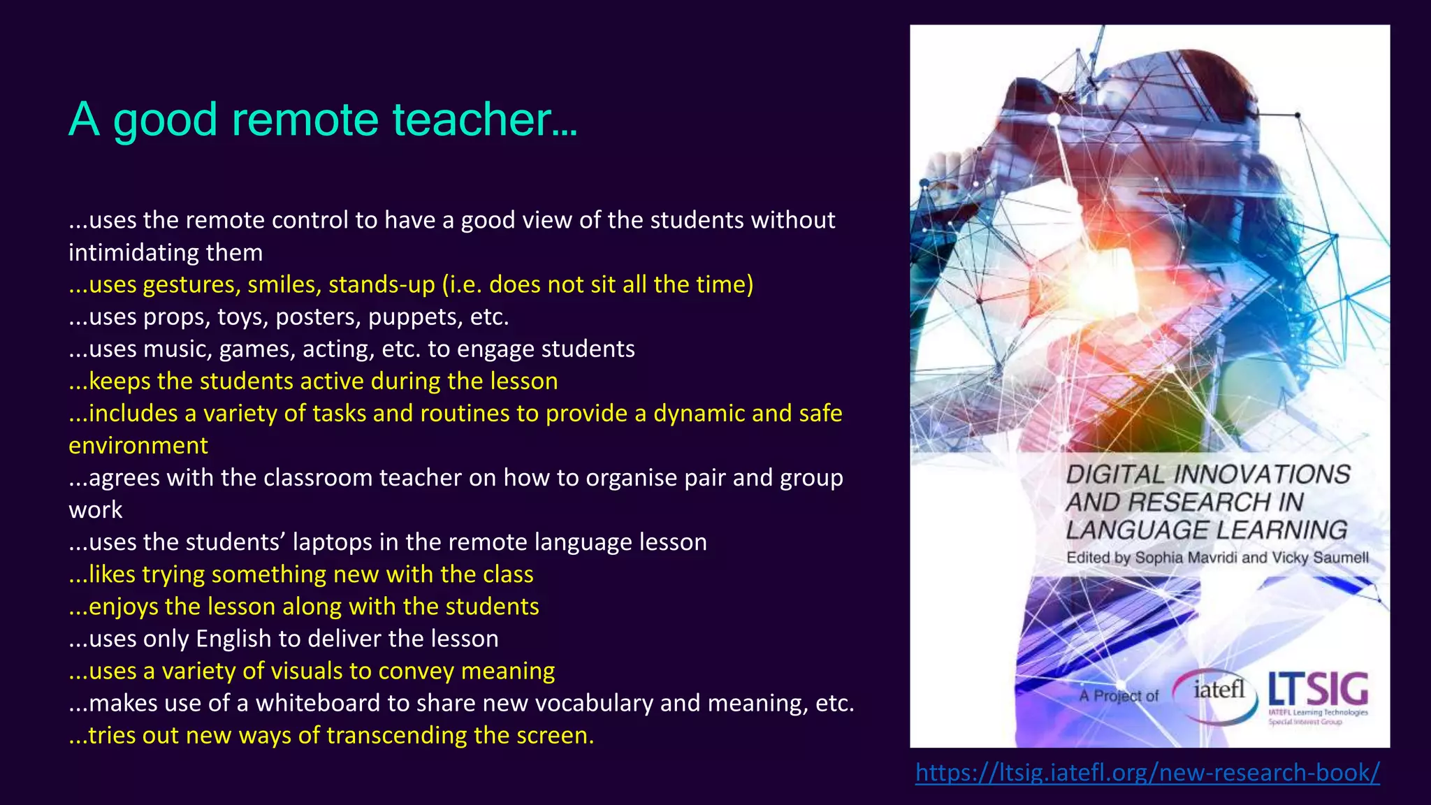 A good remote teacher…
...uses the remote control to have a good view of the students without
intimidating them
...uses gestures, smiles, stands-up (i.e. does not sit all the time)
...uses props, toys, posters, puppets, etc.
...uses music, games, acting, etc. to engage students
...keeps the students active during the lesson
...includes a variety of tasks and routines to provide a dynamic and safe
environment
...agrees with the classroom teacher on how to organise pair and group
work
...uses the students’ laptops in the remote language lesson
...likes trying something new with the class
...enjoys the lesson along with the students
...uses only English to deliver the lesson
...uses a variety of visuals to convey meaning
...makes use of a whiteboard to share new vocabulary and meaning, etc.
...tries out new ways of transcending the screen.
https://ltsig.iatefl.org/new-research-book/
 