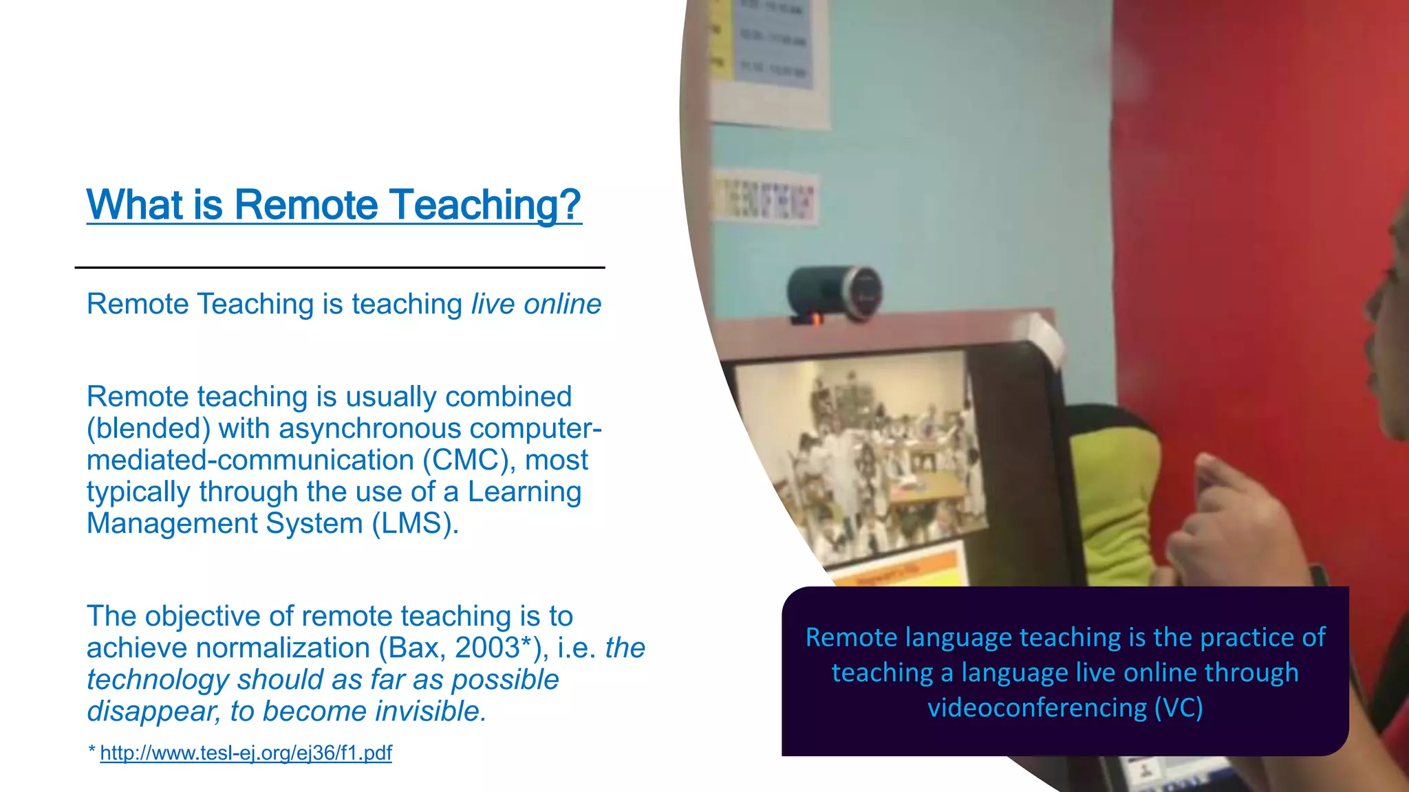 What is Remote Teaching?
Remote Teaching is teaching live online
Remote teaching is usually combined
(blended) with asynchronous computer-
mediated-communication (CMC), most
typically through the use of a Learning
Management System (LMS).
The objective of remote teaching is to
achieve normalization (Bax, 2003*), i.e. the
technology should as far as possible
disappear, to become invisible.
* http://www.tesl-ej.org/ej36/f1.pdf
Remote language teaching is the practice of
teaching a language live online through
videoconferencing (VC)
 