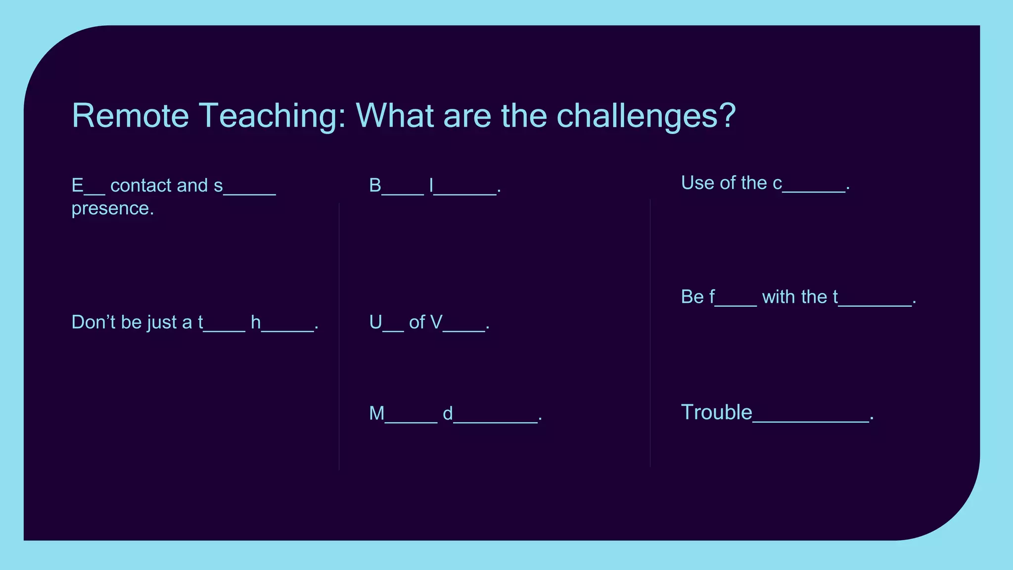 Use of the c______. Use
realia; zoom in and out; show
something other than
yourself.
Be f____ with the t_______.
Keeping the attention of
students online can be a
challenge.
Trouble__________. Have
a plan B up your sleeve.
B____ l______. Exaggerate
gestures and face
expressions. Gesticulate, use
mannerisms, posture and
stance to convey emotion.
U__ of V____. Vary the
Volume; change the tone;
vary the pace.
M_____ d________. Keeping
the attention of students
online can be a challenge.
E__ contact and s_____
presence. How can you best
establish eye contact with
students when teaching
remotely?
Don’t be just a t____ h_____.
If you want your lesson to be
memorable, don’t just present
yourself as a talking head.
Remote Teaching: What are the challenges?
 