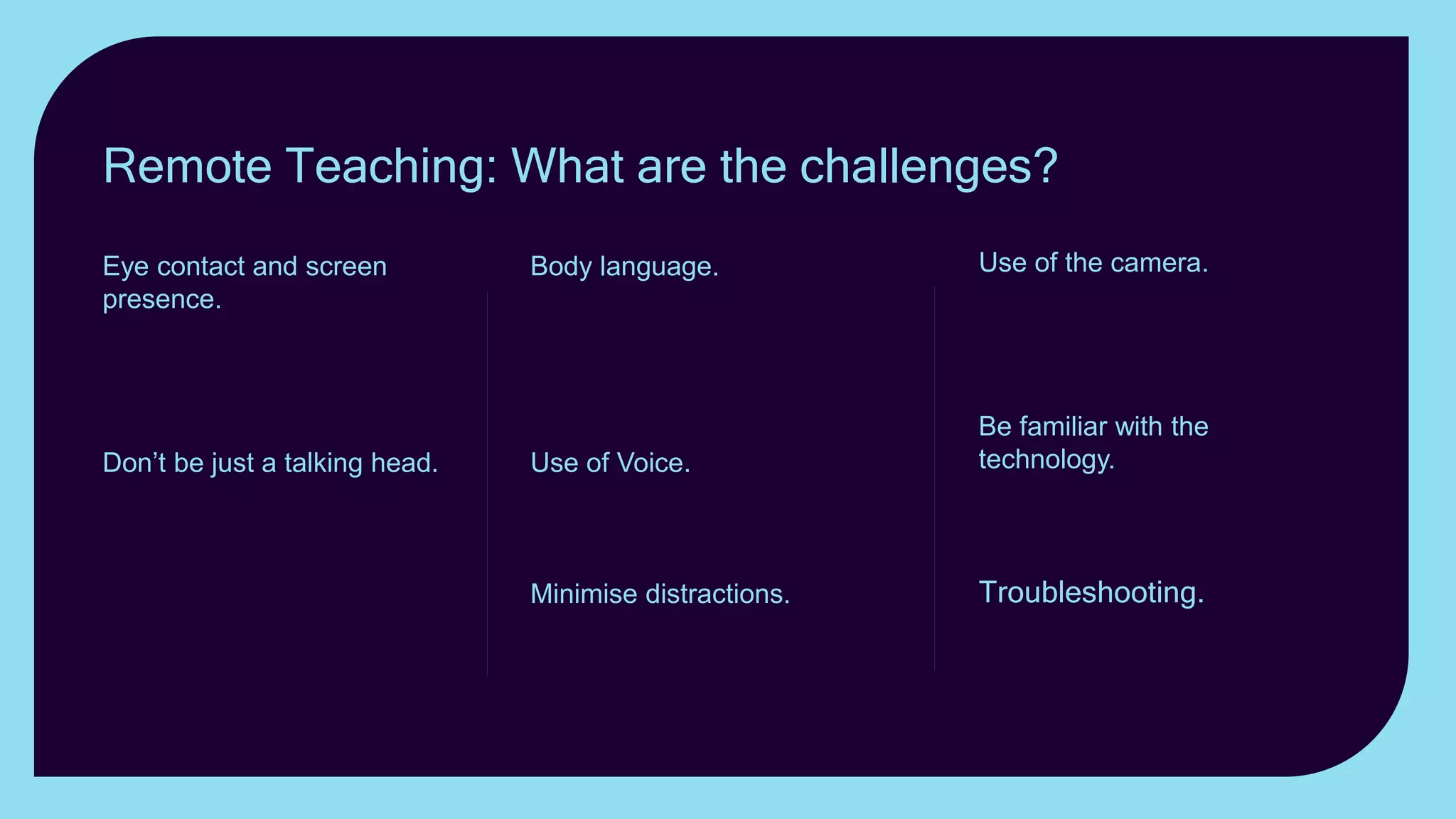 Use of the camera. Use
realia; zoom in and out; show
something other than
yourself.
Be familiar with the
technology. Keeping the
attention of students online
can be a challenge.
Troubleshooting. Have a
plan B. up your sleeve.
Body language. Exaggerate
gestures and face
expressions. Gesticulate, use
mannerisms, posture and
stance to convey emotion.
Use of Voice. Vary the
Volume; change the tone;
vary the pace.
Minimise distractions.
Keeping the attention of
students online can be a
challenge.
Eye contact and screen
presence. How can you best
establish eye contact with
students when teaching
remotely?
Don’t be just a talking head. If
you want your lesson to be
memorable, don’t just present
yourself as a talking head.
Remote Teaching: What are the challenges?
 