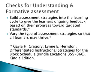   Build assessment strategies into the learning
    cycle to give the learners ongoing feedback
    based on their progress toward targeted
    standards.*
   Vary the type of assessment strategies so that
    all learners may thrive.*

    * Gayle H. Gregory; Lynne E. Herndon.
    Differentiated Instructional Strategies for the
    Block Schedule (Kindle Locations 359-360).
    Kindle Edition.
 