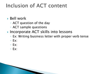    Bell work
    ◦ ACT question of the day
    ◦ ACT sample questions
   Incorporate ACT skills into lessons
    ◦   Ex: Writing business letter with proper verb tense
    ◦   Ex:
    ◦   Ex:
    ◦   Ex:
 