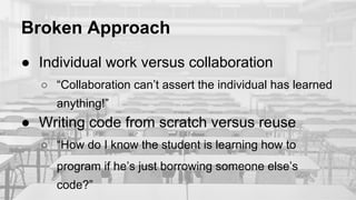 Broken Approach
● Individual work versus collaboration
○ “Collaboration can’t assert the individual has learned
anything!”
● Writing code from scratch versus reuse
○ “How do I know the student is learning how to
program if he’s just borrowing someone else’s
code?”
 