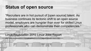 Status of open source
“Recruiters are in hot pursuit of [open source] talent. As
business continues its tectonic shift to an open source
model, employers are hungrier than ever for skilled Linux
professionals who can demonstrate their competencies.”
Linux Foundation 2015 Linux Jobs Report
http://www.linuxfoundation.org/publications/linux-foundation/linux-jobs-report-2015
 