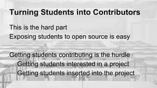 Turning Students into Contributors
This is the hard part
Exposing students to open source is easy
Getting students contributing is the hurdle
Getting students interested in a project
Getting students inserted into the project
 