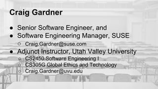 Craig Gardner
● Senior Software Engineer, and
● Software Engineering Manager, SUSE
○ Craig.Gardner@suse.com
● Adjunct Instructor, Utah Valley University
○ CS2450 Software Engineering I
○ CS305G Global Ethics and Technology
○ Craig.Gardner@uvu.edu
 