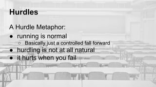 Hurdles
A Hurdle Metaphor:
● running is normal
○ Basically just a controlled fall forward
● hurdling is not at all natural
● it hurts when you fail
 