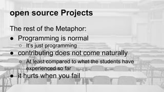 open source Projects
The rest of the Metaphor:
● Programming is normal
○ It’s just programming
● contributing does not come naturally
○ At least compared to what the students have
experienced so far
● it hurts when you fail
 