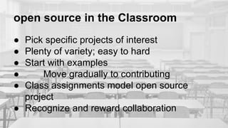 open source in the Classroom
● Pick specific projects of interest
● Plenty of variety; easy to hard
● Start with examples
● Move gradually to contributing
● Class assignments model open source
project
● Recognize and reward collaboration
 