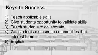 Keys to Success
1) Teach applicable skills
2) Give students opportunity to validate skills
3) Teach students to collaborate
4) Get students exposed to communities that
interest them
5) English
 