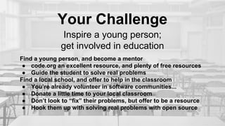 Your Challenge
Inspire a young person;
get involved in education
Find a young person, and become a mentor
● code.org an excellent resource, and plenty of free resources
● Guide the student to solve real problems
Find a local school, and offer to help in the classroom
● You’re already volunteer in software communities...
● Donate a little time to your local classroom
● Don’t look to “fix” their problems, but offer to be a resource
● Hook them up with solving real problems with open source
 
