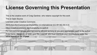 License Governing this Presentation
This is the creative work of Craig Gardner, who retains copyright for this work
This is Open Source
Licensed under Creative Commons
Attribution-NonCommercial-ShareAlike 4.0 International (CC BY-NC-SA 4.0)
https://creativecommons.org/licenses/by-nc-sa/4.0/
For non-commercial use, sharing/copying allowed as long as you give appropriate credit to the author
If you remix, transform, or build upon the material, you must distribute your contributions under the
same license as the original
 
