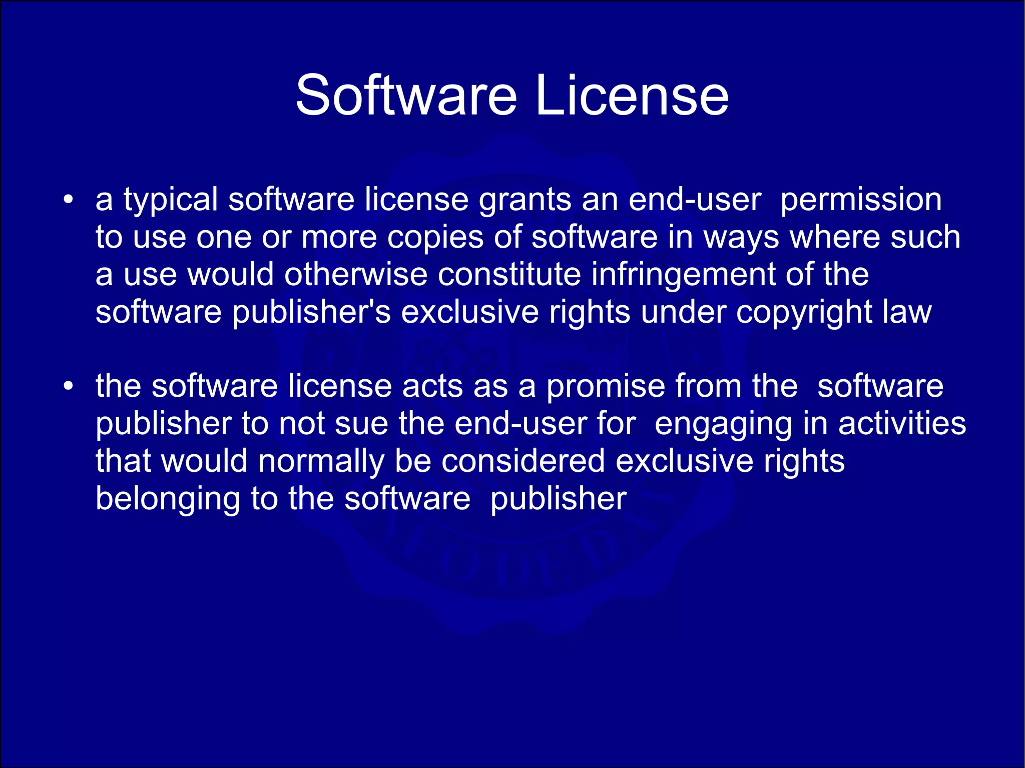 Software License
●   a typical software license grants an end-user permission
    to use one or more copies of software in ways where such
    a use would otherwise constitute infringement of the
    software publisher's exclusive rights under copyright law
●   the software license acts as a promise from the software
    publisher to not sue the end-user for engaging in activities
    that would normally be considered exclusive rights
    belonging to the software publisher
 