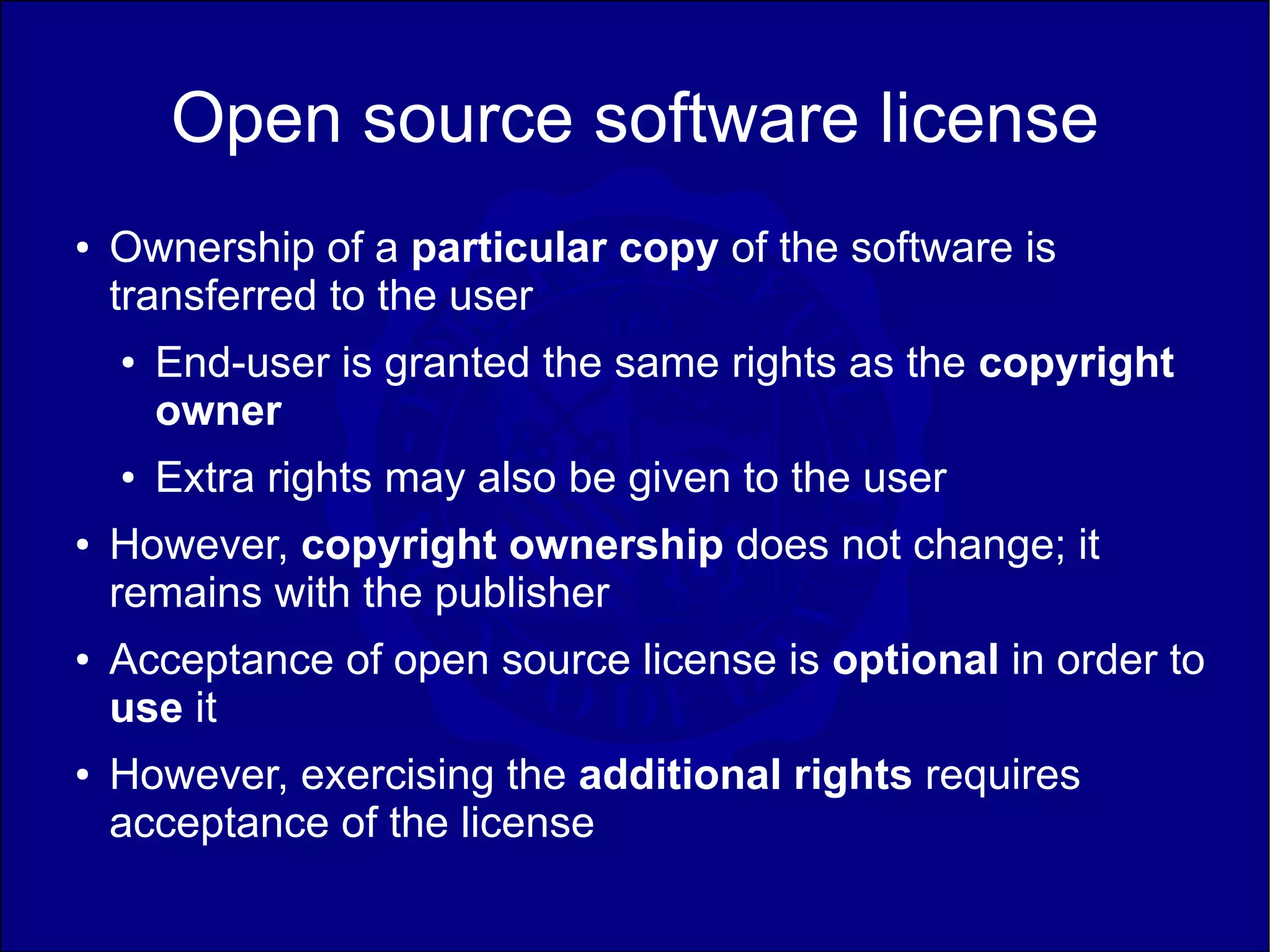 Open source software license
●   Ownership of a particular copy of the software is
    transferred to the user
    ●   End-user is granted the same rights as the copyright
        owner
    ●   Extra rights may also be given to the user
●   However, copyright ownership does not change; it
    remains with the publisher
●   Acceptance of open source license is optional in order to
    use it
●   However, exercising the additional rights requires
    acceptance of the license
 