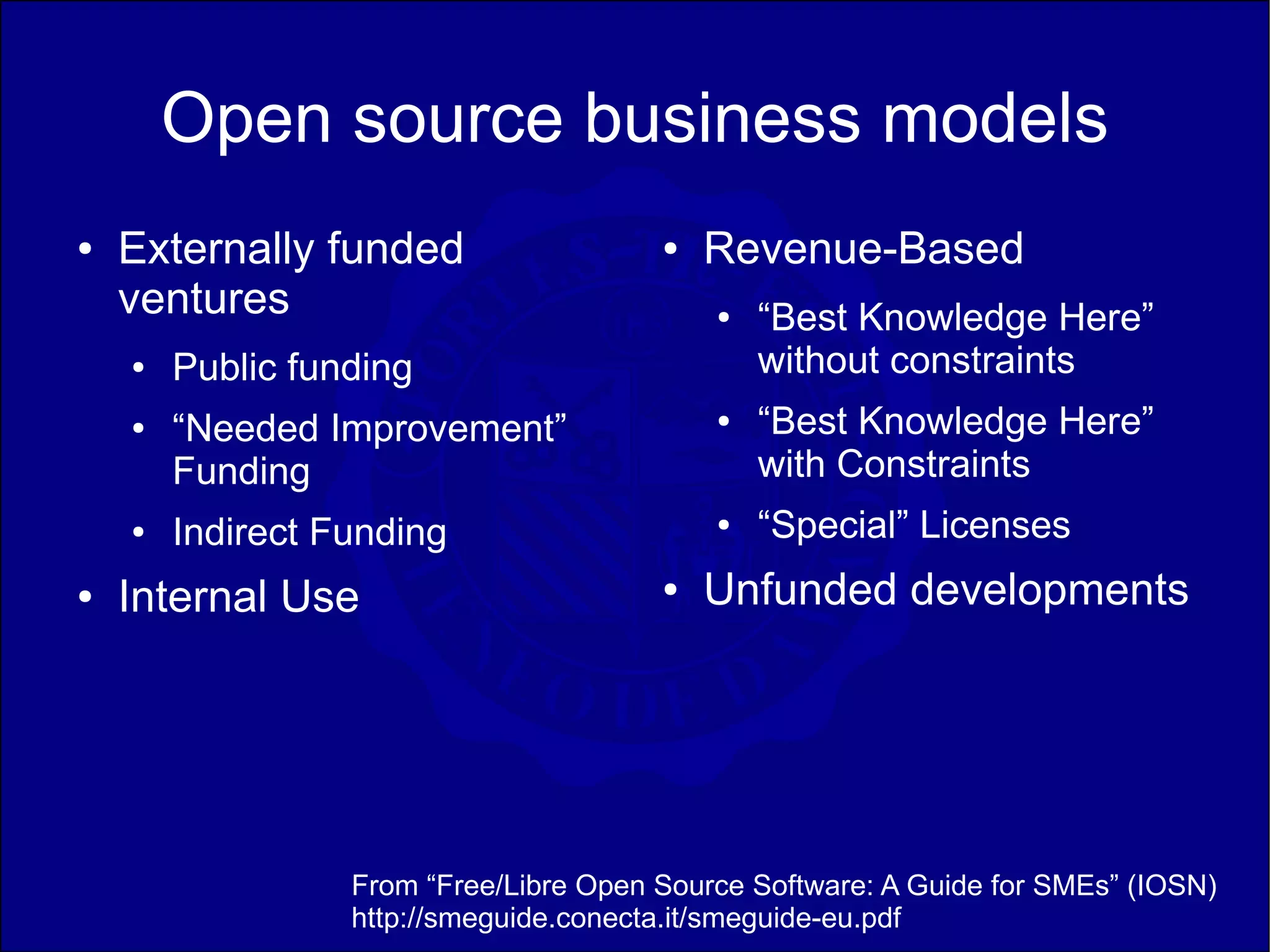 Open source business models
●   Externally funded                   ●   Revenue-Based
    ventures                                ●   “Best Knowledge Here”
    ●   Public funding                          without constraints
    ●   “Needed Improvement”                ●   “Best Knowledge Here”
        Funding                                 with Constraints
    ●   Indirect Funding                    ●   “Special” Licenses
●   Internal Use                        ●   Unfunded developments




                  From “Free/Libre Open Source Software: A Guide for SMEs” (IOSN)
                  http://smeguide.conecta.it/smeguide-eu.pdf
 