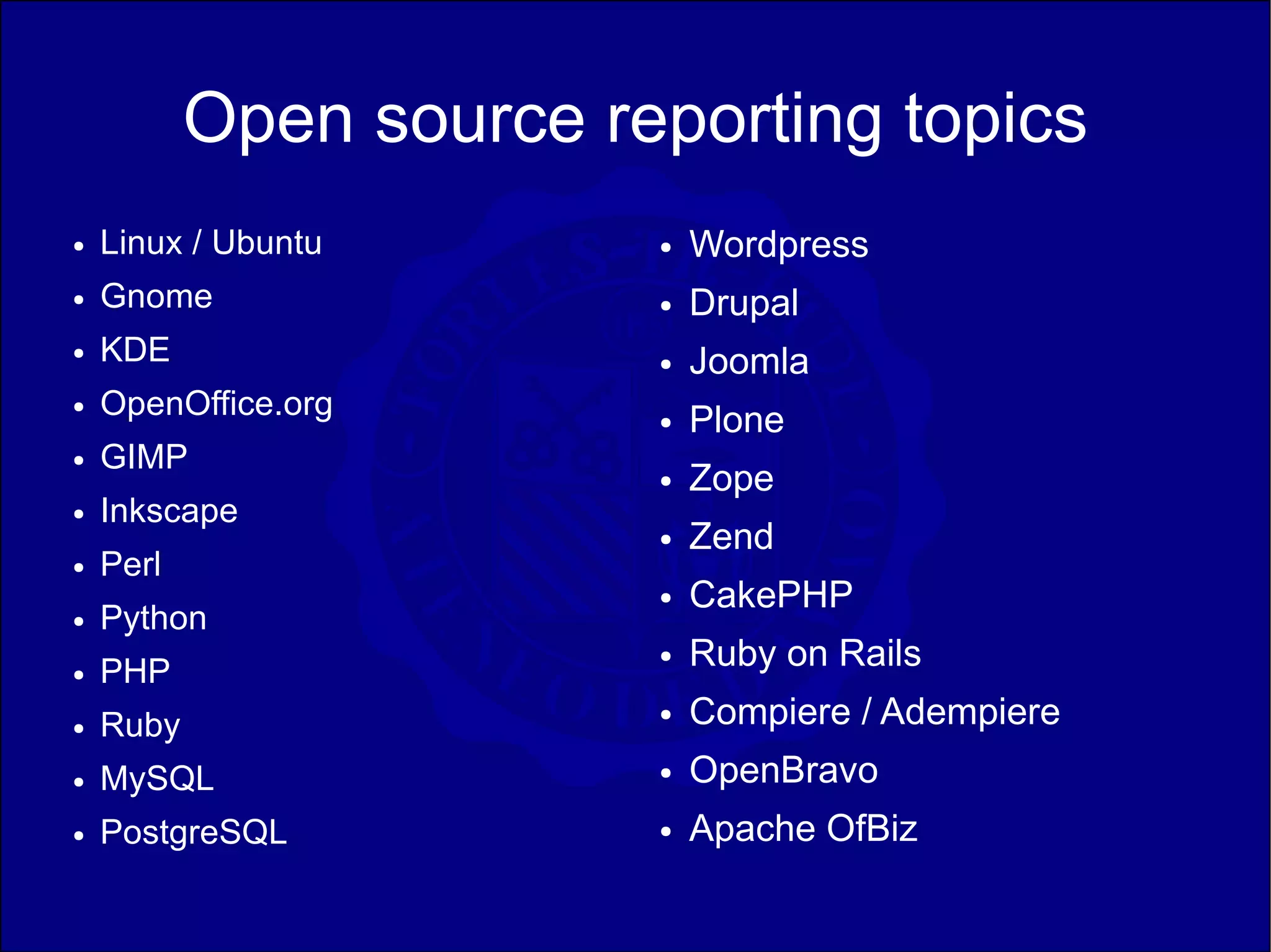 Open source reporting topics
●   Linux / Ubuntu       ●   Wordpress
●   Gnome                ●   Drupal
●   KDE                  ●   Joomla
    OpenOffice.org
                             Plone
●
                         ●

●   GIMP
                         ●   Zope
●   Inkscape
                         ●   Zend
●   Perl
                         ●   CakePHP
●   Python
●   PHP
                         ●   Ruby on Rails
●   Ruby                 ●   Compiere / Adempiere
●   MySQL                ●   OpenBravo
●   PostgreSQL           ●   Apache OfBiz
 