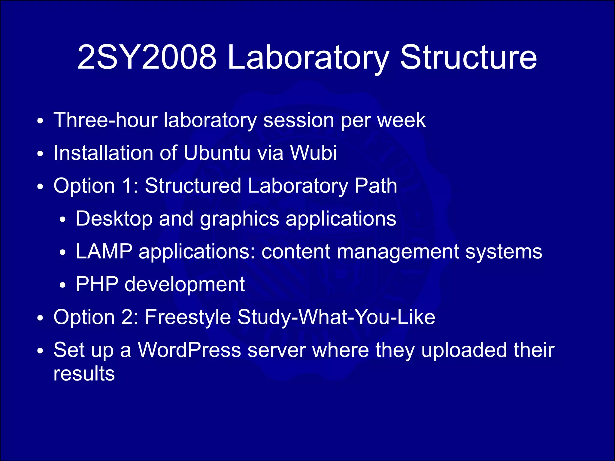 2SY2008 Laboratory Structure
●   Three-hour laboratory session per week
●   Installation of Ubuntu via Wubi
●   Option 1: Structured Laboratory Path
    ●   Desktop and graphics applications
    ●   LAMP applications: content management systems
    ●   PHP development
●   Option 2: Freestyle Study-What-You-Like
●   Set up a WordPress server where they uploaded their
    results
 