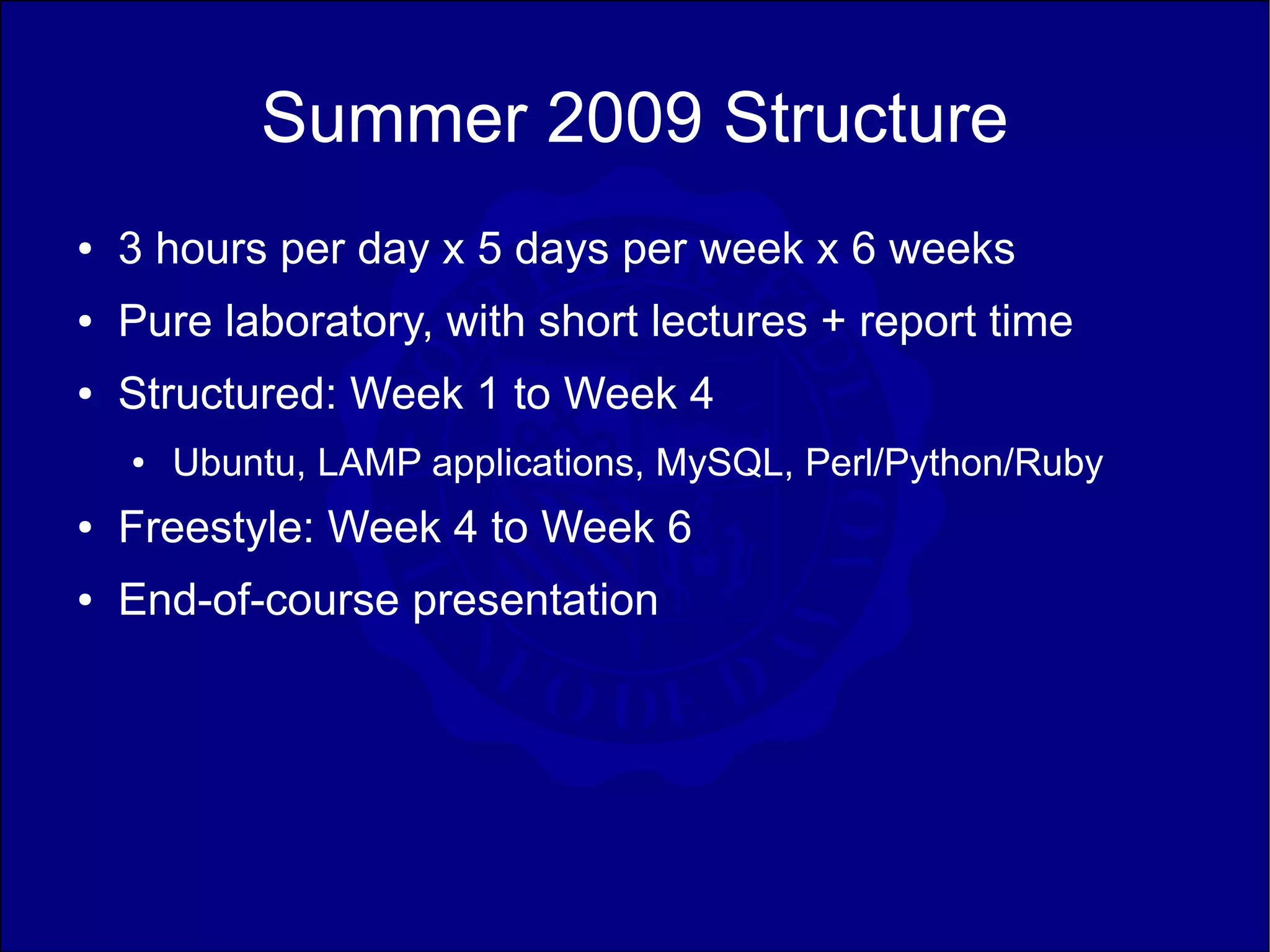 Summer 2009 Structure
●   3 hours per day x 5 days per week x 6 weeks
●   Pure laboratory, with short lectures + report time
●   Structured: Week 1 to Week 4
    ●   Ubuntu, LAMP applications, MySQL, Perl/Python/Ruby
●   Freestyle: Week 4 to Week 6
●   End-of-course presentation
 