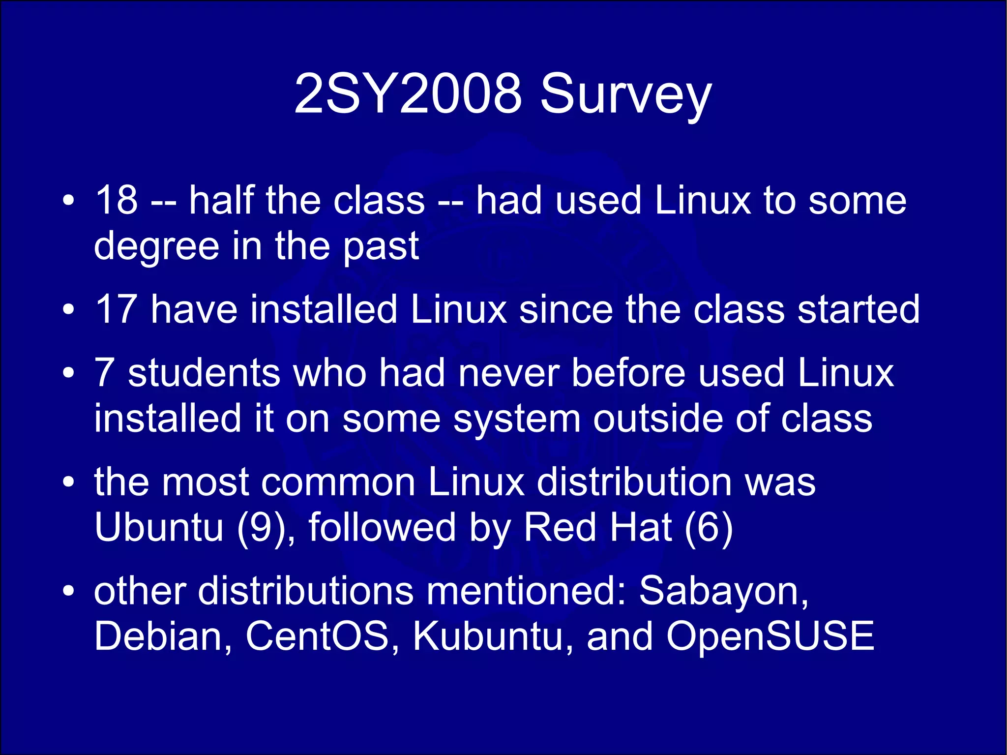 2SY2008 Survey
●   18 -- half the class -- had used Linux to some
    degree in the past
●   17 have installed Linux since the class started
●   7 students who had never before used Linux
    installed it on some system outside of class
●   the most common Linux distribution was
    Ubuntu (9), followed by Red Hat (6)
●   other distributions mentioned: Sabayon,
    Debian, CentOS, Kubuntu, and OpenSUSE
 