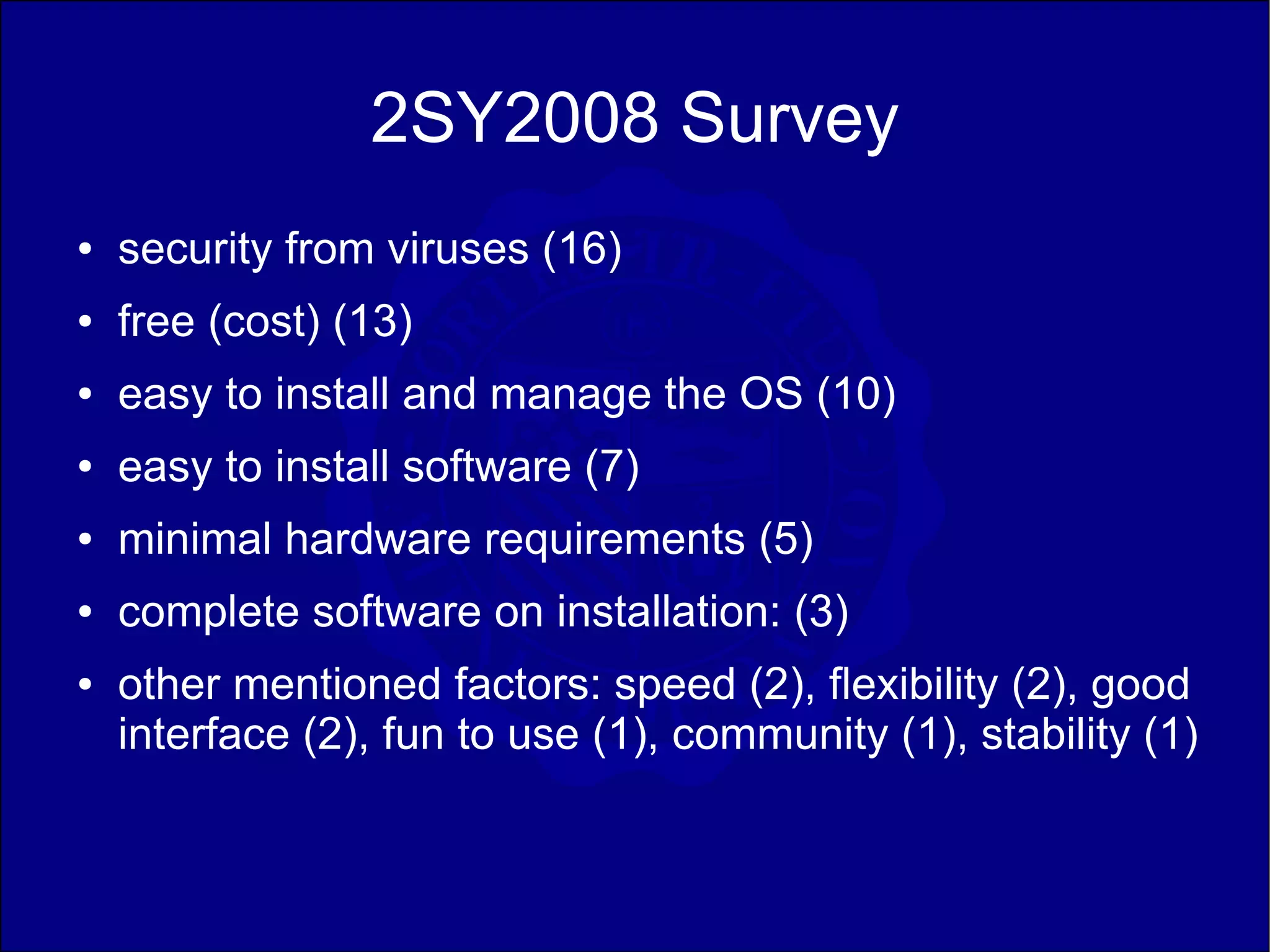 2SY2008 Survey
●   security from viruses (16)
●   free (cost) (13)
●   easy to install and manage the OS (10)
●   easy to install software (7)
●   minimal hardware requirements (5)
●   complete software on installation: (3)
●   other mentioned factors: speed (2), flexibility (2), good
    interface (2), fun to use (1), community (1), stability (1)
 