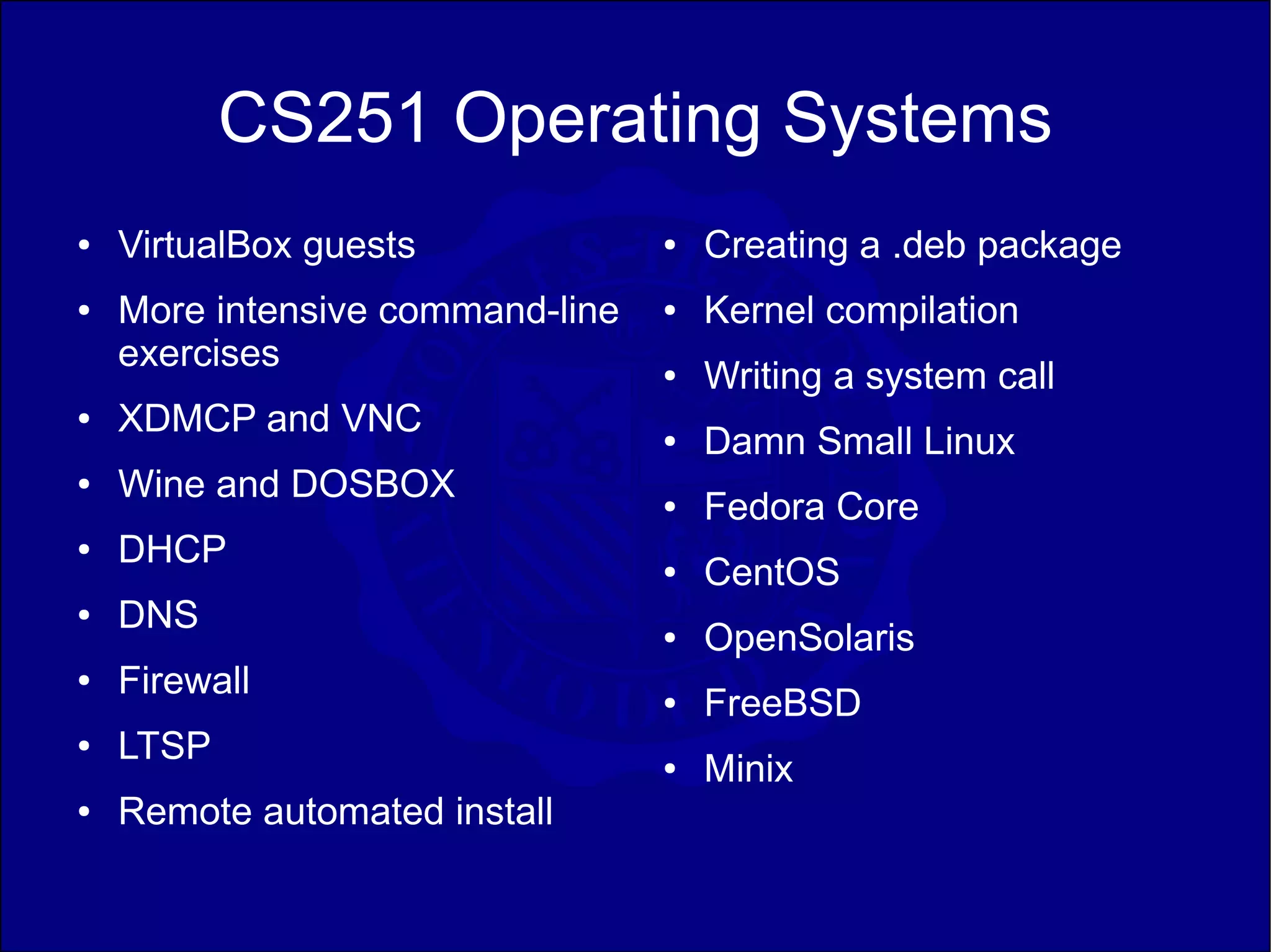CS251 Operating Systems
●   VirtualBox guests             ●   Creating a .deb package
●   More intensive command-line   ●   Kernel compilation
    exercises                     ●   Writing a system call
●   XDMCP and VNC                 ●   Damn Small Linux
●   Wine and DOSBOX               ●   Fedora Core
●   DHCP                          ●   CentOS
●   DNS                           ●   OpenSolaris
●   Firewall                      ●   FreeBSD
●   LTSP                          ●   Minix
●   Remote automated install
 