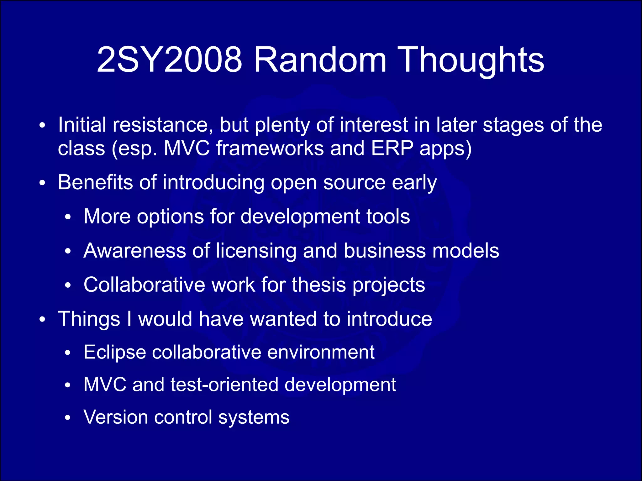 2SY2008 Random Thoughts
●   Initial resistance, but plenty of interest in later stages of the
    class (esp. MVC frameworks and ERP apps)
●   Benefits of introducing open source early
    ●   More options for development tools
    ●   Awareness of licensing and business models
    ●   Collaborative work for thesis projects
●   Things I would have wanted to introduce
    ●   Eclipse collaborative environment
    ●   MVC and test-oriented development
    ●   Version control systems
 