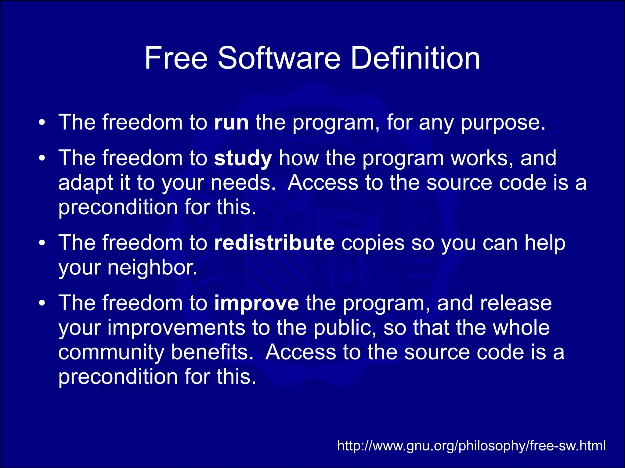 Free Software Definition
●   The freedom to run the program, for any purpose.
●   The freedom to study how the program works, and
    adapt it to your needs. Access to the source code is a
    precondition for this.
●   The freedom to redistribute copies so you can help
    your neighbor.
●   The freedom to improve the program, and release
    your improvements to the public, so that the whole
    community benefits. Access to the source code is a
    precondition for this.


                                http://www.gnu.org/philosophy/free-sw.html
 