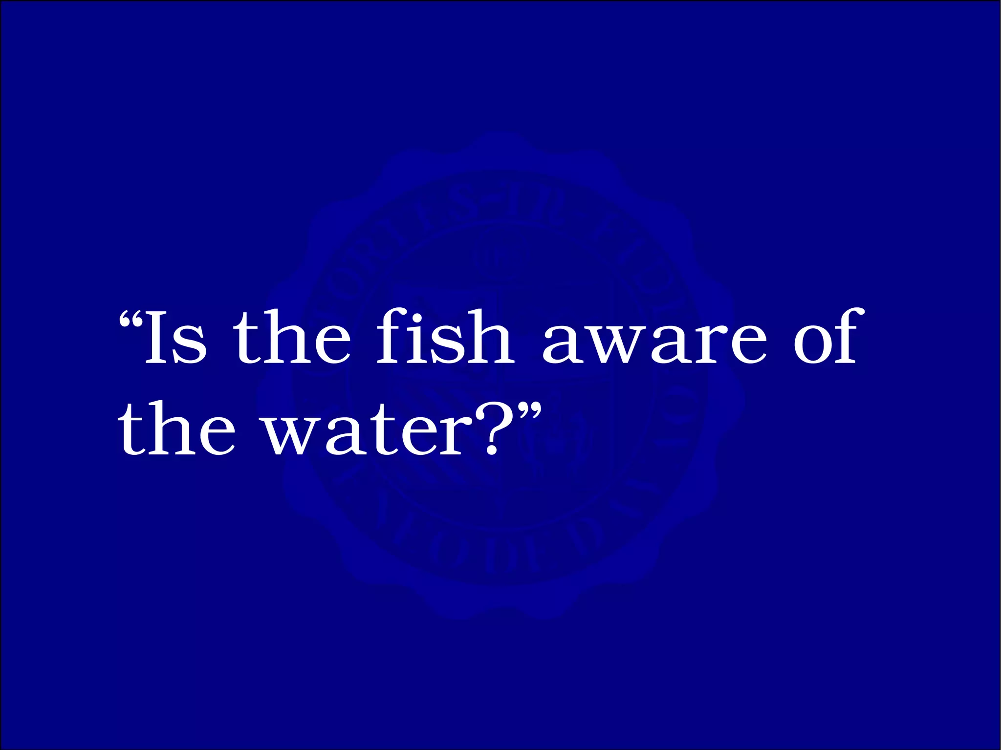 “Is the fish aware of
the water?”
 