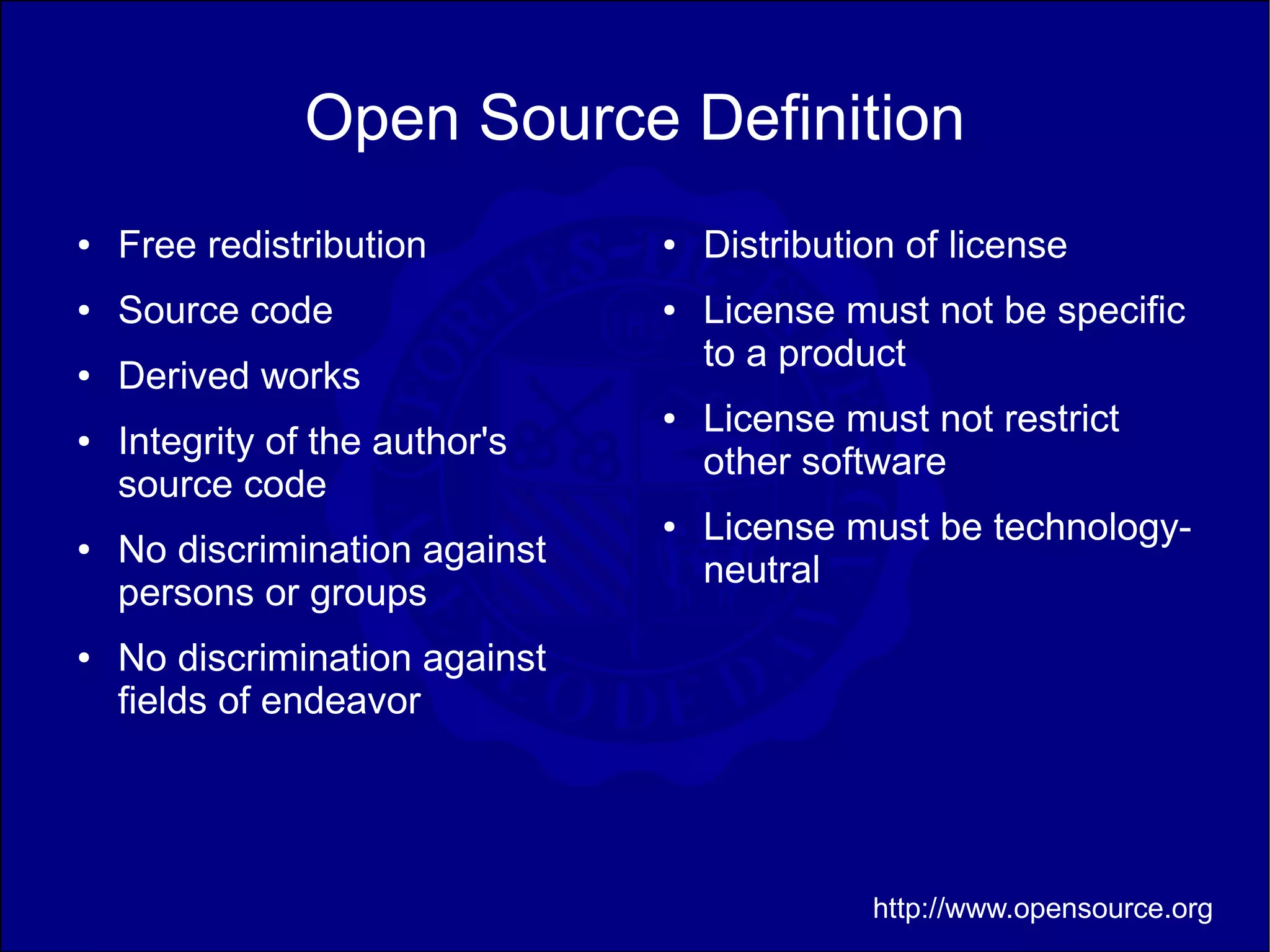 Open Source Definition
●   Free redistribution         ●   Distribution of license
●   Source code                 ●   License must not be specific
                                    to a product
●   Derived works
                                ●   License must not restrict
●   Integrity of the author's
                                    other software
    source code
                                ●   License must be technology-
●   No discrimination against
                                    neutral
    persons or groups
●   No discrimination against
    fields of endeavor




                                              http://www.opensource.org
 