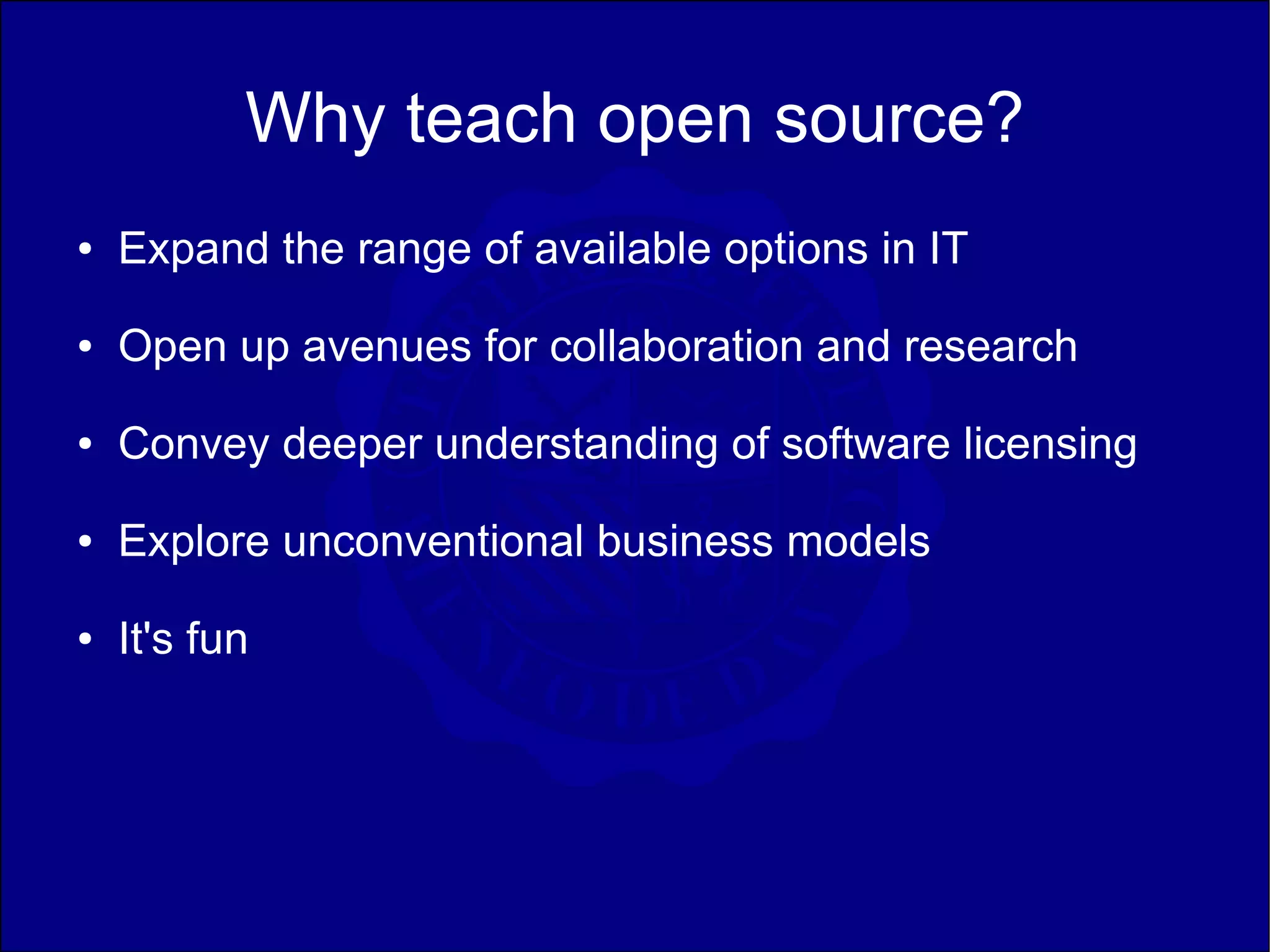 Why teach open source?
●   Expand the range of available options in IT
●   Open up avenues for collaboration and research
●   Convey deeper understanding of software licensing
●   Explore unconventional business models
●   It's fun
 