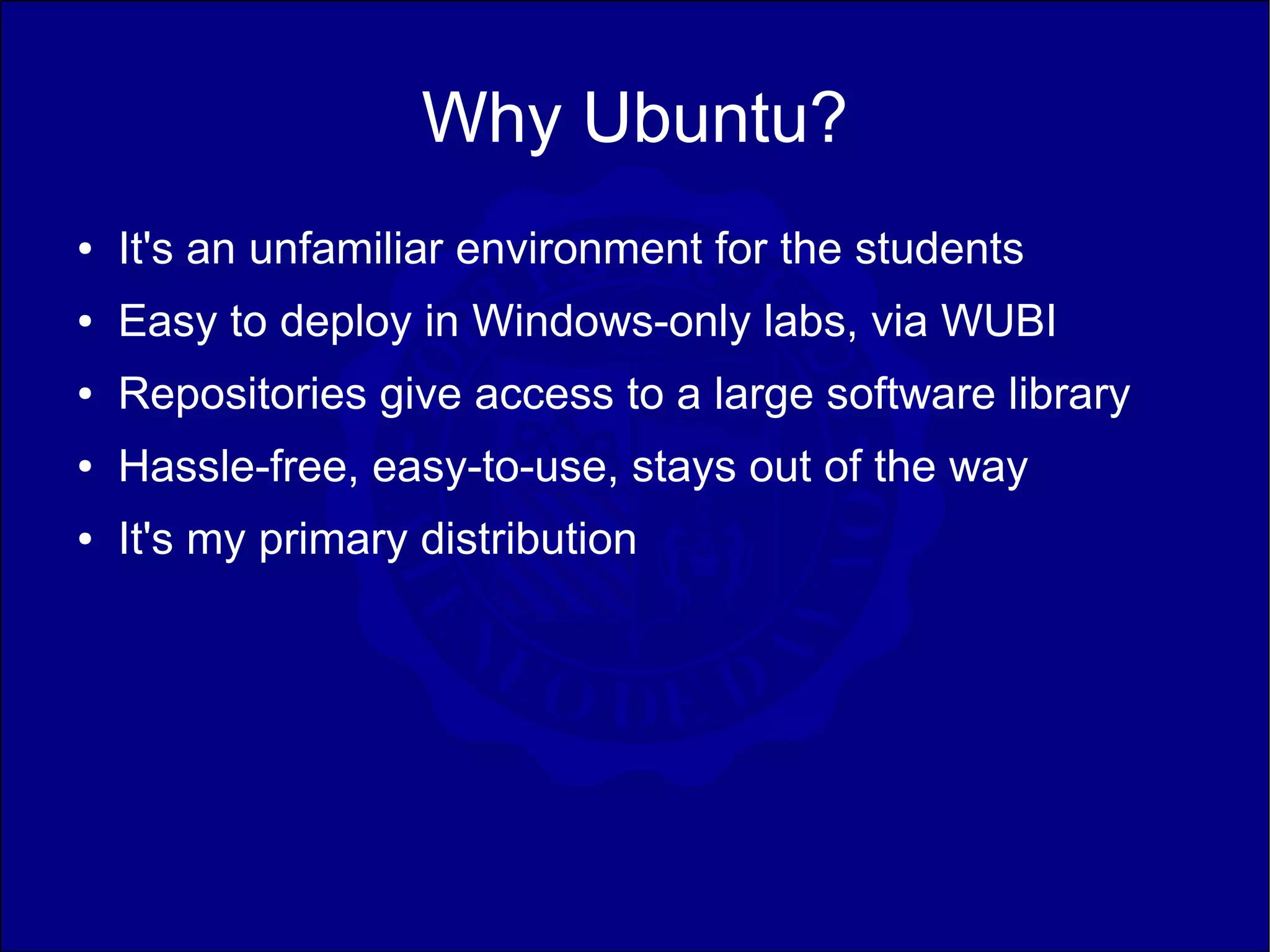 Why Ubuntu?
●   It's an unfamiliar environment for the students
●   Easy to deploy in Windows-only labs, via WUBI
●   Repositories give access to a large software library
●   Hassle-free, easy-to-use, stays out of the way
●   It's my primary distribution
 