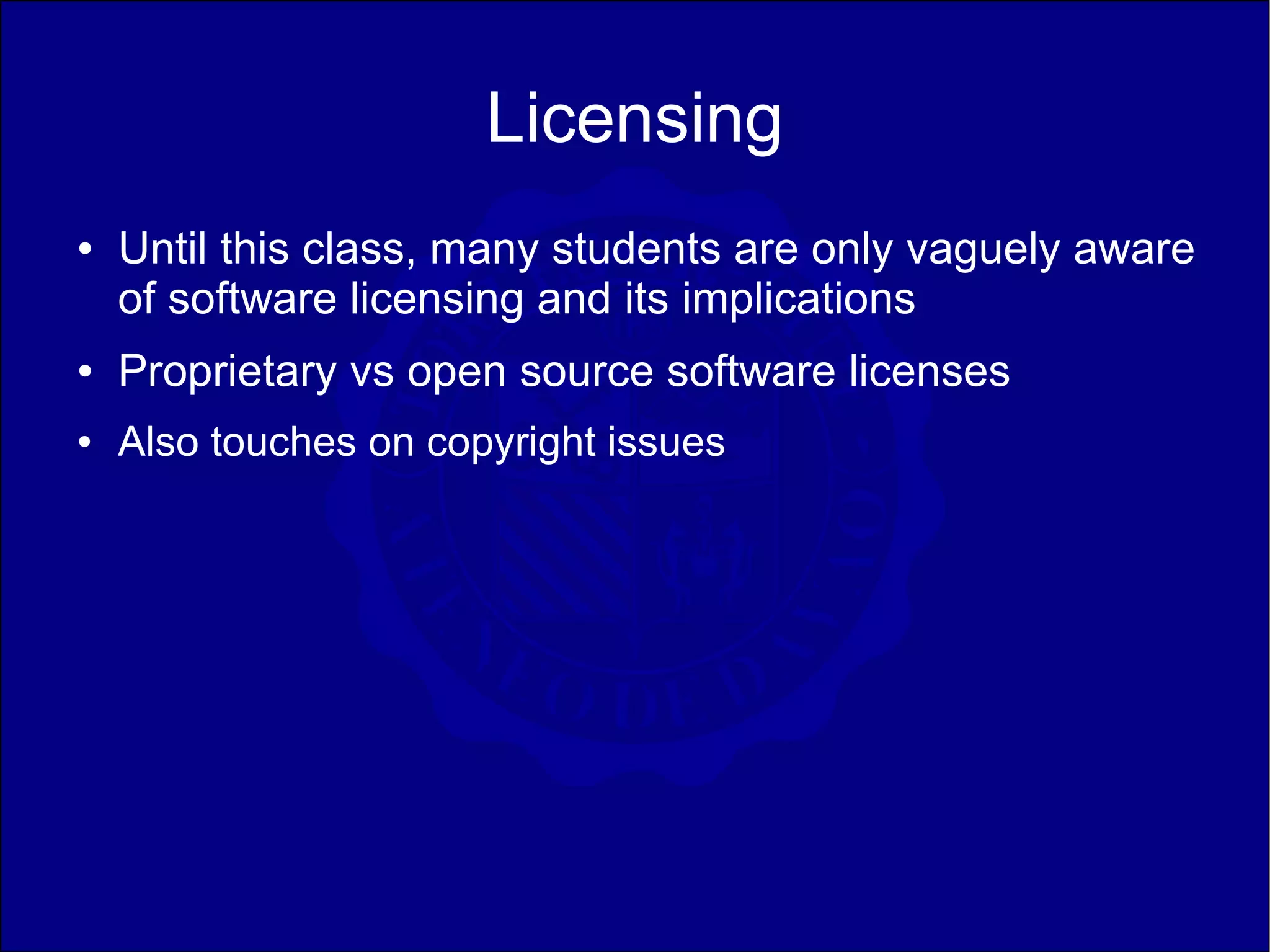 Licensing
●   Until this class, many students are only vaguely aware
    of software licensing and its implications
●   Proprietary vs open source software licenses
●   Also touches on copyright issues
 