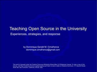 Teaching Open Source in the University
Experiences, strategies, and response



                  by Dominique Gerald M. Cimafranca
                     dominique.cimafranca@gmail.com




 This work is licensed under the Creative Commons Attribution-Share Alike 3.0 Philippines License. To view a copy of this
 license, visit http://creativecommons.org/licenses/by-sa/3.0/ph/ or send a letter to Creative Commons, 171 Second Street,
 Suite 300, San Francisco, California, 94105, USA.
 