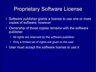 Proprietary Software License
●   Software publisher grants a license to use one or more
    copies of software; however
●   Ownership of those copies remains with the software
    publisher
    ●   All rights are reserved by the software publisher
    ●   Only a limited set of rights are given to the user
●   User must accept the software license to use it
 