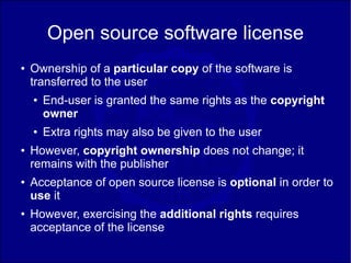 Open source software license
●   Ownership of a particular copy of the software is
    transferred to the user
    ●   End-user is granted the same rights as the copyright
        owner
    ●   Extra rights may also be given to the user
●   However, copyright ownership does not change; it
    remains with the publisher
●   Acceptance of open source license is optional in order to
    use it
●   However, exercising the additional rights requires
    acceptance of the license
 