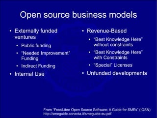 Open source business models
●   Externally funded                   ●   Revenue-Based
    ventures                                ●   “Best Knowledge Here”
    ●   Public funding                          without constraints
    ●   “Needed Improvement”                ●   “Best Knowledge Here”
        Funding                                 with Constraints
    ●   Indirect Funding                    ●   “Special” Licenses
●   Internal Use                        ●   Unfunded developments




                  From “Free/Libre Open Source Software: A Guide for SMEs” (IOSN)
                  http://smeguide.conecta.it/smeguide-eu.pdf
 