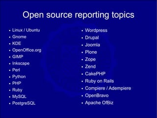 Open source reporting topics
●   Linux / Ubuntu       ●   Wordpress
●   Gnome                ●   Drupal
●   KDE                  ●   Joomla
    OpenOffice.org
                             Plone
●
                         ●

●   GIMP
                         ●   Zope
●   Inkscape
                         ●   Zend
●   Perl
                         ●   CakePHP
●   Python
●   PHP
                         ●   Ruby on Rails
●   Ruby                 ●   Compiere / Adempiere
●   MySQL                ●   OpenBravo
●   PostgreSQL           ●   Apache OfBiz
 