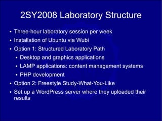 2SY2008 Laboratory Structure
●   Three-hour laboratory session per week
●   Installation of Ubuntu via Wubi
●   Option 1: Structured Laboratory Path
    ●   Desktop and graphics applications
    ●   LAMP applications: content management systems
    ●   PHP development
●   Option 2: Freestyle Study-What-You-Like
●   Set up a WordPress server where they uploaded their
    results
 
