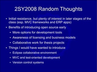 2SY2008 Random Thoughts
●   Initial resistance, but plenty of interest in later stages of the
    class (esp. MVC frameworks and ERP apps)
●   Benefits of introducing open source early
    ●   More options for development tools
    ●   Awareness of licensing and business models
    ●   Collaborative work for thesis projects
●   Things I would have wanted to introduce
    ●   Eclipse collaborative environment
    ●   MVC and test-oriented development
    ●   Version control systems
 