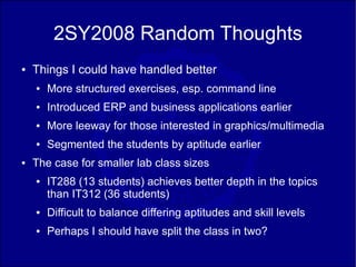 2SY2008 Random Thoughts
●   Things I could have handled better
    ●   More structured exercises, esp. command line
    ●   Introduced ERP and business applications earlier
    ●   More leeway for those interested in graphics/multimedia
    ●   Segmented the students by aptitude earlier
●   The case for smaller lab class sizes
    ●   IT288 (13 students) achieves better depth in the topics
        than IT312 (36 students)
    ●   Difficult to balance differing aptitudes and skill levels
    ●   Perhaps I should have split the class in two?
 