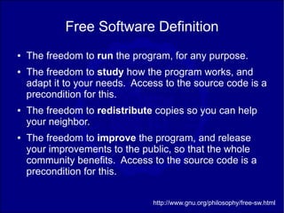 Free Software Definition
●   The freedom to run the program, for any purpose.
●   The freedom to study how the program works, and
    adapt it to your needs. Access to the source code is a
    precondition for this.
●   The freedom to redistribute copies so you can help
    your neighbor.
●   The freedom to improve the program, and release
    your improvements to the public, so that the whole
    community benefits. Access to the source code is a
    precondition for this.


                                http://www.gnu.org/philosophy/free-sw.html
 