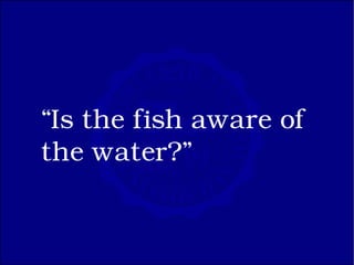 “Is the fish aware of
the water?”
 