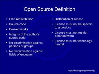 Open Source Definition
●   Free redistribution         ●   Distribution of license
●   Source code                 ●   License must not be specific
                                    to a product
●   Derived works
                                ●   License must not restrict
●   Integrity of the author's
                                    other software
    source code
                                ●   License must be technology-
●   No discrimination against
                                    neutral
    persons or groups
●   No discrimination against
    fields of endeavor




                                              http://www.opensource.org
 